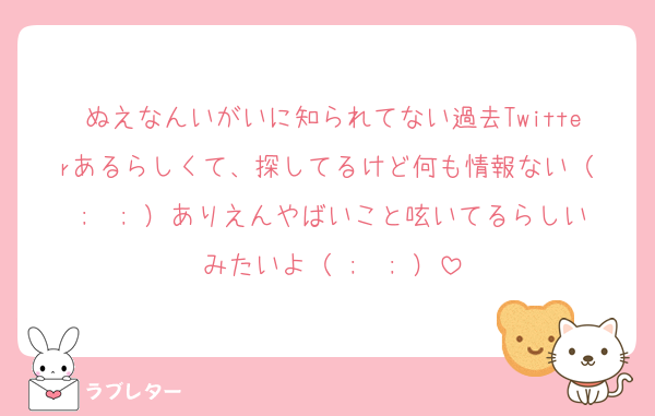 ぬえなんいがいに知られてない過去Twitterあるらしくて、探してるけど何も情報ない（ ;  ; ）ありえんやばいこと呟いてるらしいみたいよ（ ;  ; ）