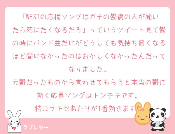 「WESTの応援ソングはガチの鬱病の人が聞いたら死にたくなるだろ」っていうツイート見て鬱の時にバンド曲だけがどうしても気持ち悪くなるほど聞けなかったのはおかしくなかったんだってなりました。
元鬱だったものから言わせてもらうと本当の鬱に効く応募ソングはトンチキです。
特にラキセあたりが1番効きます