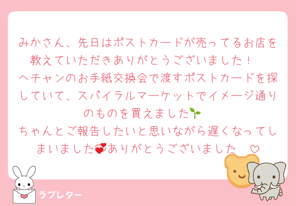 みかさん、先日はポストカードが売ってるお店を教えていただきありがとうございました！
ヘチャンのお手紙交換会で渡すポストカードを探していて、スパイラルマーケットでイメージ通りのものを買えました🌱
ちゃんとご報告したいと思いながら遅くなってしまいました🥲ありがとうございました💞