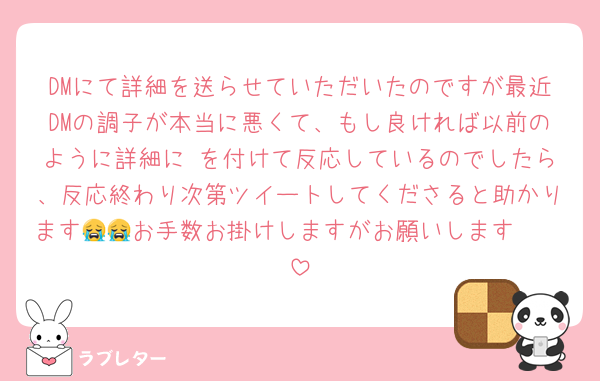 DMにて詳細を送らせていただいたのですが最近DMの調子が本当に悪くて、もし良ければ以前のように詳細に♥を付けて反応しているのでしたら、反応終わり次第ツイートしてくださると助かります🥲🥲お手数お掛けしますがお願いします😭😭