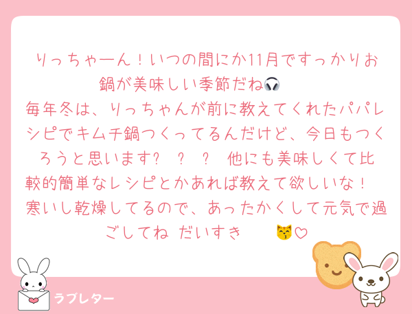りっちゃーん！いつの間にか11月ですっかりお鍋が美味しい季節だね🎧❄
毎年冬は、りっちゃんが前に教えてくれたパパレシピでキムチ鍋つくってるんだけど、今日もつくろうと思いますෆ ̫ ෆ 他にも美味しくて比較的簡単なレシピとかあれば教えて欲しいな！
寒いし乾燥してるので、あったかくして元気で過ごしてね♡だいすき〜〜😽