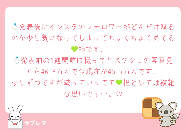 💍発表後にインスタのフォロワーがどんだけ減るのか少し気になってしまってちょくちょく見てる💚担です。
💍発表前の1週間前に撮ってたスクショの写真見たら46.6万人で今現在が45.9万人です、少しずつですが減っていってて💚担としては複雑な思いです…。