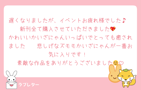 遅くなりましたが、イベントお疲れ様でした♪
新刊全て購入させていただきました💖
かわいいかいざにゃんいっぱいでとっても癒されました〜🥰悲しげなズモモかいざにゃんが一番お気に入りです！
素敵な作品をありがとうございました😊