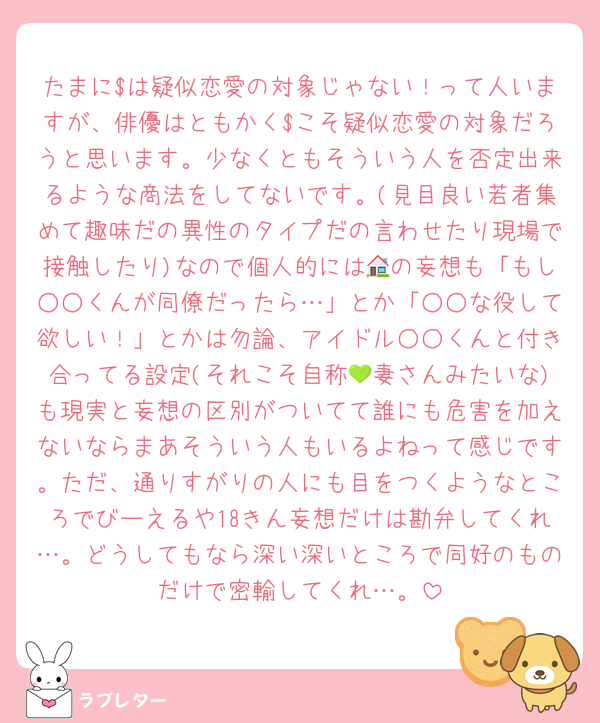 たまに$は疑似恋愛の対象じゃない！って人いますが、俳優はともかく$こそ疑似恋愛の対象だろうと思います。少なくともそういう人を否定出来るような商法をしてないです。(見目良い若者集めて趣味だの異性のタイプだの言わせたり現場で接触したり)なので個人的には🏠の妄想も「もし○○くんが同僚だったら…」とか「○○な役して欲しい！」とかは勿論、アイドル○○くんと付き合ってる設定(それこそ自称💚妻さんみたいな)も現実と妄想の区別がついてて誰にも危害を加えないならまあそういう人もいるよねって感じです。ただ、通りすがりの人にも目をつくようなところでびーえるや18きん妄想だけは勘弁してくれ…。どうしてもなら深い深いところで同好のものだけで密輸してくれ…。