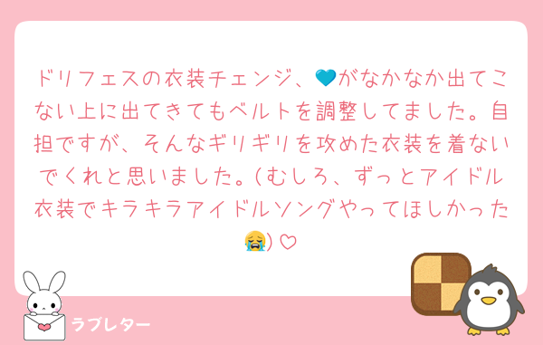 ドリフェスの衣装チェンジ、💙がなかなか出てこない上に出てきてもベルトを調整してました。自担ですが、そんなギリギリを攻めた衣装を着ないでくれと思いました。(むしろ、ずっとアイドル衣装でキラキラアイドルソングやってほしかった😭)