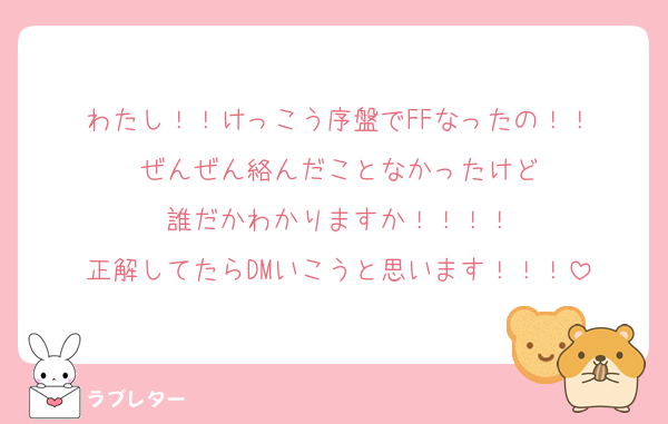 わたし！！けっこう序盤でFFなったの！！
ぜんぜん絡んだことなかったけど
誰だかわかりますか！！！！
正解してたらDMいこうと思います！！！