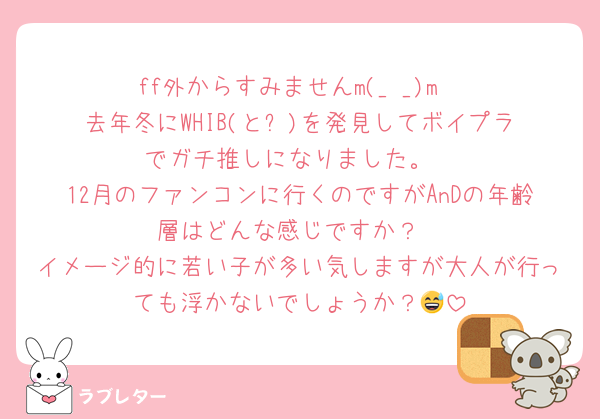 ff外からすみませんm(_ _)m
去年冬にWHIB(と⛄️)を発見してボイプラでガチ推しになりました。
12月のファンコンに行くのですがAnDの年齢層はどんな感じですか？
イメージ的に若い子が多い気しますが大人が行っても浮かないでしょうか？😅