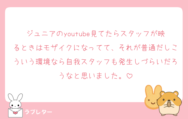 ジュニアのyoutube見てたらスタッフが映るときはモザイクになってて、それが普通だしこういう環境なら自我スタッフも発生しづらいだろうなと思いました。