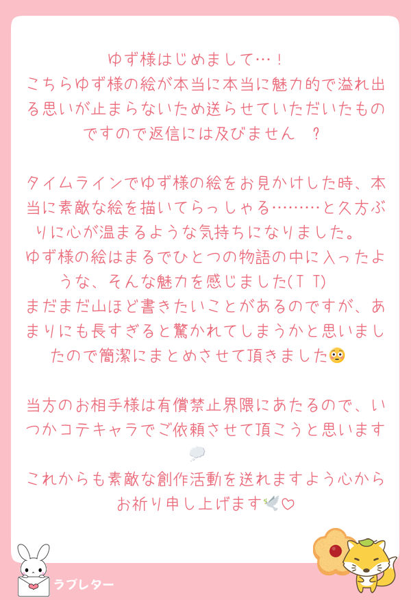 ゆず様はじめまして…！
こちらゆず様の絵が本当に本当に魅力的で溢れ出る思いが止まらないため送らせていただいたものですので返信には及びません🤍ྀི

タイムラインでゆず様の絵をお見かけした時、本当に素敵な絵を描いてらっしゃる………と久方ぶりに心が温まるような気持ちになりました。
ゆず様の絵はまるでひとつの物語の中に入ったような、そんな魅力を感じました(T T)♡
まだまだ山ほど書きたいことがあるのですが、あまりにも長すぎると驚かれてしまうかと思いましたので簡潔にまとめさせて頂きました😳

当方のお相手様は有償禁止界隈にあたるので、いつかコテキャラでご依頼させて頂こうと思います💭
これからも素敵な創作活動を送れますよう心からお祈り申し上げます🕊
