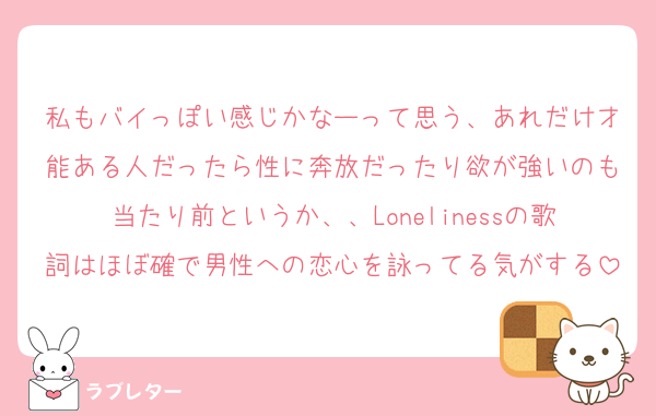 私もバイっぽい感じかなーって思う、あれだけ才能ある人だったら性に奔放だったり欲が強いのも当たり前というか、、Lonelinessの歌詞はほぼ確で男性への恋心を詠ってる気がする