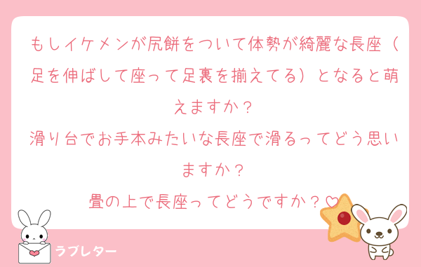 もしイケメンが尻餅をついて体勢が綺麗な長座（足を伸ばして座って足裏を揃えてる）となると萌えますか？
滑り台でお手本みたいな長座で滑るってどう思いますか？
畳の上で長座ってどうですか？