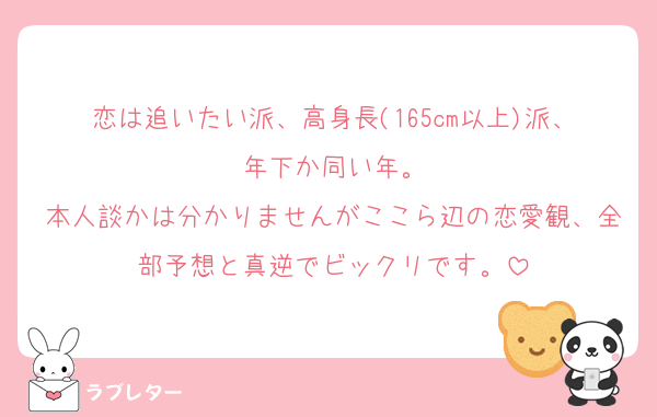 恋は追いたい派、高身長(165cm以上)派、年下か同い年。
本人談かは分かりませんがここら辺の恋愛観、全部予想と真逆でビックリです。