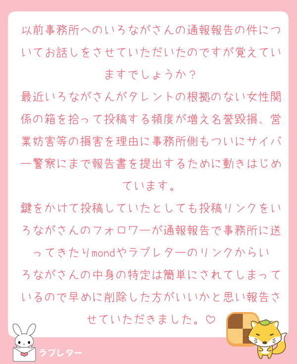 以前事務所へのいろながさんの通報報告の件についてお話しをさせていただいたのですが覚えていますでしょうか？
最近いろながさんがタレントの根拠のない女性関係の箱を拾って投稿する頻度が増え名誉毀損、営業妨害等の損害を理由に事務所側もついにサイバー警察にまで報告書を提出するために動きはじめています。
鍵をかけて投稿していたとしても投稿リンクをいろながさんのフォロワーが通報報告で事務所に送ってきたりmondやラブレターのリンクからいろながさんの中身の特定は簡単にされてしまっているので早めに削除した方がいいかと思い報告させていただきました。