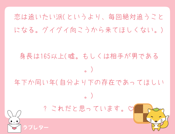 恋は追いたい派(というより、毎回絶対追うことになる。グイグイ向こうから来てほしくない。)
身長は165以上(嘘。もしくは相手が男である。)
年下か同い年(自分より下の存在であってほしい。)
⬆️これだと思っています。