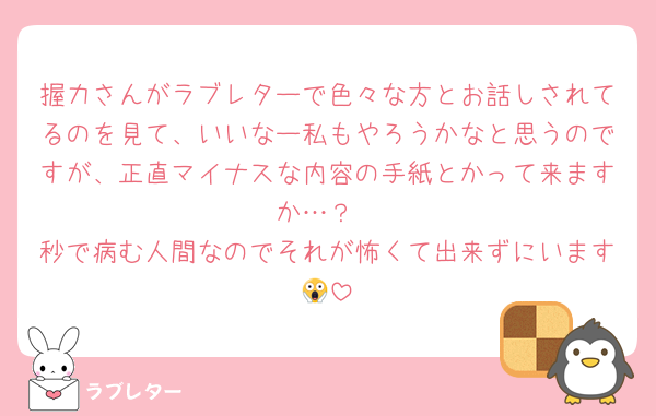 握力さんがラブレターで色々な方とお話しされてるのを見て、いいなー私もやろうかなと思うのですが、正直マイナスな内容の手紙とかって来ますか…？
秒で病む人間なのでそれが怖くて出来ずにいます😱
