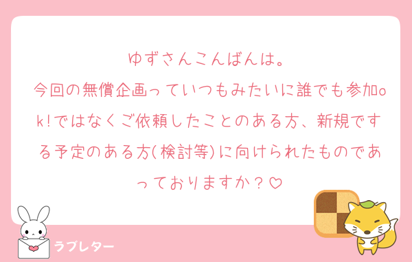 ゆずさんこんばんは。
今回の無償企画っていつもみたいに誰でも参加ok!ではなくご依頼したことのある方、新規でする予定のある方(検討等)に向けられたものであっておりますか？