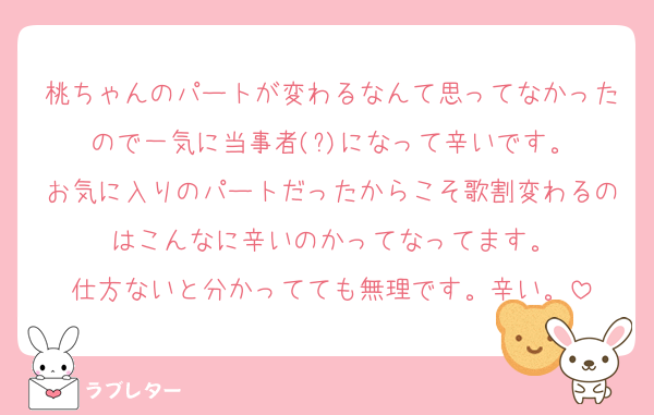 桃ちゃんのパートが変わるなんて思ってなかったので一気に当事者(?)になって辛いです。
お気に入りのパートだったからこそ歌割変わるのはこんなに辛いのかってなってます。
仕方ないと分かってても無理です。辛い。