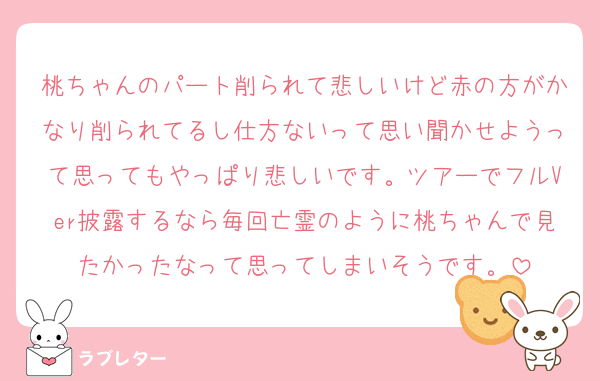 桃ちゃんのパート削られて悲しいけど赤の方がかなり削られてるし仕方ないって思い聞かせようって思ってもやっぱり悲しいです。ツアーでフルVer披露するなら毎回亡霊のように桃ちゃんで見たかったなって思ってしまいそうです。