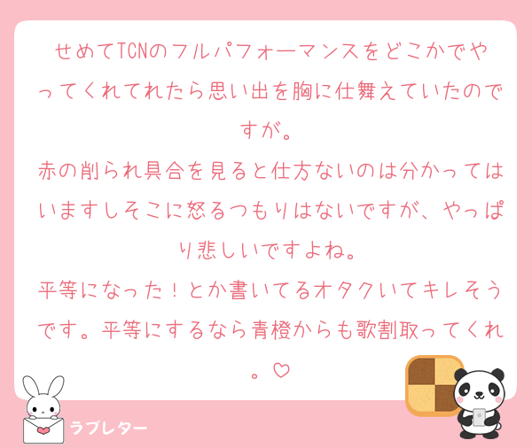 せめてTCNのフルパフォーマンスをどこかでやってくれてれたら思い出を胸に仕舞えていたのですが。
赤の削られ具合を見ると仕方ないのは分かってはいますしそこに怒るつもりはないですが、やっぱり悲しいですよね。
平等になった！とか書いてるオタクいてキレそうです。平等にするなら青橙からも歌割取ってくれ。