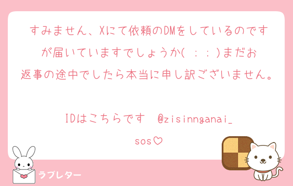 すみません、Xにて依頼のDMをしているのですが届いていますでしょうか( ; ; )まだお返事の途中でしたら本当に申し訳ございません。
IDはこちらです　@zisinnganai_sos
