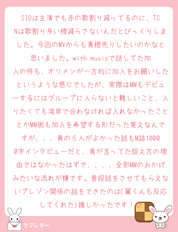 SIDは主演でも赤の歌割り減ってるのに、TCNは歌割り多い橙減らさないんだとびっくりしました。今回のMVからも青橙売りしたいのかなと思いました。with musicで話してた加入の件も、オリメンが一方的に加入をお願いしたというような感じでしたが、実際はMMもデビューするにはグループに入らないと難しいこと、入りたくても湾岸で合わなければ入れなかったこととかMM側も加入を希望する形だった覚えなんですが、、、黄の５人がよかった話もM誌10000字インタビューだと、青が言ってた捉え方の理由ではなかったはずで、、、、全部MMのおかげみたいな流れが嫌です。普段話をさせてもらえないプレゾン関係の話をできたのは(翼くんも反応してくれた)嬉しかったです！