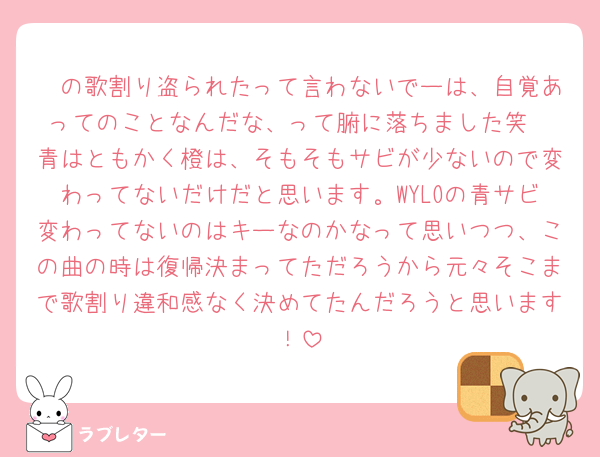 🤍の歌割り盗られたって言わないでーは、自覚あってのことなんだな、って腑に落ちました笑
青はともかく橙は、そもそもサビが少ないので変わってないだけだと思います。WYLOの青サビ変わってないのはキーなのかなって思いつつ、この曲の時は復帰決まってただろうから元々そこまで歌割り違和感なく決めてたんだろうと思います！