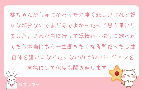 桃ちゃんから赤にかわったの凄く悲しいけれど好きな部分なのでまだ赤でよかったって思う事にしました。これが白に行って感情たっぷりに歌われてたら本当にもう一生聞きたくなる所だったし曲自体を嫌いになりたくないので6人バージョンを宝物にして何度も聞き返します。