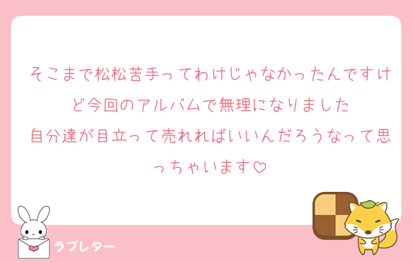 そこまで松松苦手ってわけじゃなかったんですけど今回のアルバムで無理になりました
自分達が目立って売れればいいんだろうなって思っちゃいます