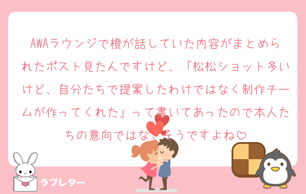 AWAラウンジで橙が話していた内容がまとめられたポスト見たんですけど、「松松ショット多いけど、自分たちで提案したわけではなく制作チームが作ってくれた」って書いてあったので本人たちの意向ではなさそうですよね