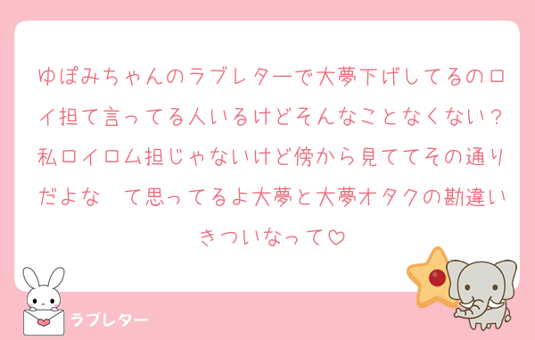 ゆぽみちゃんのラブレターで大夢下げしてるのロイ担て言ってる人いるけどそんなことなくない？私ロイロム担じゃないけど傍から見ててその通りだよな〜て思ってるよ大夢と大夢オタクの勘違いきついなって