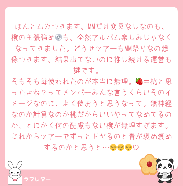 ほんとムカつきます。MMだけ変更なしなのも、橙の主張強め💿も。全然アルバム楽しみじゃなくなってきました。どうせツアーもMM祭りなの想像つきます。結果出てないのに推し続ける運営も謎です。
そもそも苺使われたのが本当に無理。🍓＝桃と思ったよね？ってメンバーみんな言うくらいそのイメージなのに、よく使おうと思うなって。無神経なのか計算なのか桃だからいいやってなめてるのか、とにかく何の配慮もない橙が無理すぎます。これからツアーでずっとドヤるのと青が褒め褒めするのかと思うと…😔😔😔