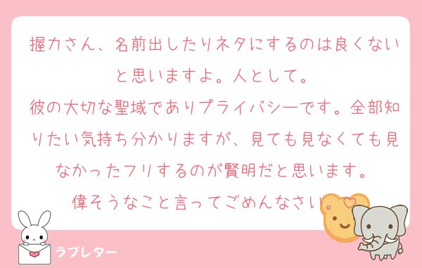 握力さん、名前出したりネタにするのは良くないと思いますよ。人として。
彼の大切な聖域でありプライバシーです。全部知りたい気持ち分かりますが、見ても見なくても見なかったフリするのが賢明だと思います。
偉そうなこと言ってごめんなさい。
