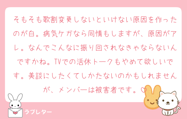 そもそも歌割変更しないといけない原因を作ったのが白。病気ケガなら同情もしますが、原因がアレ。なんでこんなに振り回されなきゃならないんですかね。TVでの活休トークもやめて欲しいです。美談にしたくてしかたないのかもしれませんが、メンバーは被害者です。