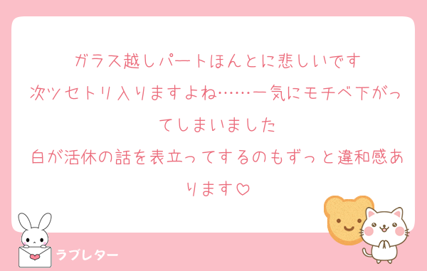 ガラス越しパートほんとに悲しいです
次ツセトリ入りますよね……一気にモチベ下がってしまいました
白が活休の話を表立ってするのもずっと違和感あります