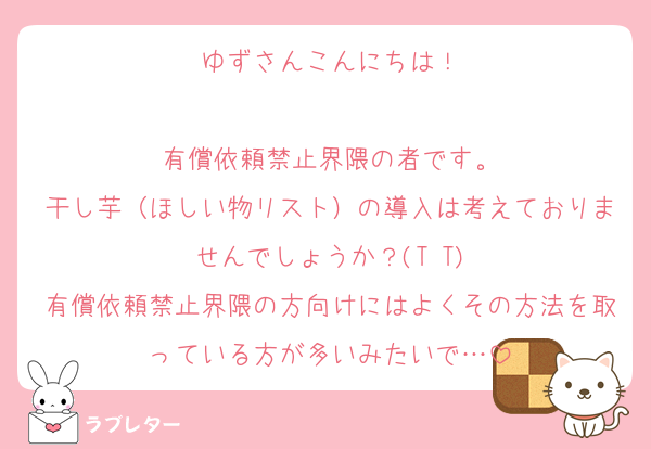 ゆずさんこんにちは！

有償依頼禁止界隈の者です。
干し芋（ほしい物リスト）の導入は考えておりませんでしょうか？(T T)
有償依頼禁止界隈の方向けにはよくその方法を取っている方が多いみたいで…