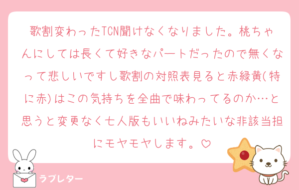 歌割変わったTCN聞けなくなりました。桃ちゃんにしては長くて好きなパートだったので無くなって悲しいですし歌割の対照表見ると赤緑黄(特に赤)はこの気持ちを全曲で味わってるのか…と思うと変更なく七人版もいいねみたいな非該当担にモヤモヤします。