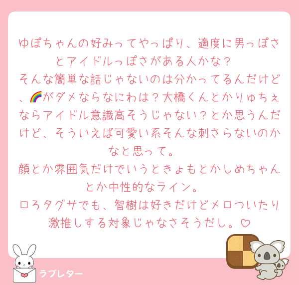 ゆぽちゃんの好みってやっぱり、適度に男っぽさとアイドルっぽさがある人かな？
そんな簡単な話じゃないのは分かってるんだけど、🌈がダメならなにわは？大橋くんとかりゅちぇならアイドル意識高そうじゃない？とか思うんだけど、そういえば可愛い系そんな刺さらないのかなと思って。
顔とか雰囲気だけでいうときょもとかしめちゃんとか中性的なライン。
ロろタグサでも、智樹は好きだけどメロついたり激推しする対象じゃなさそうだし。