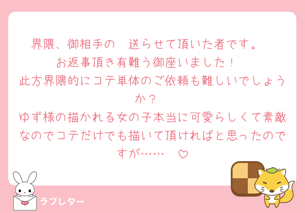 界隈、御相手の✉️送らせて頂いた者です。
お返事頂き有難う御座いました！
此方界隈的にコテ単体のご依頼も難しいでしょうか？
ゆず様の描かれる女の子本当に可愛らしくて素敵なのでコテだけでも描いて頂ければと思ったのですが……🥲
