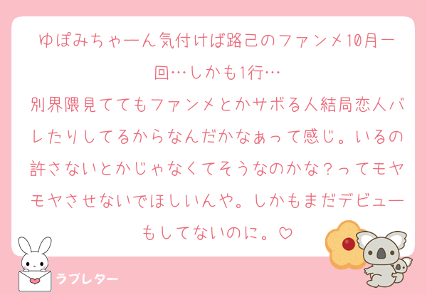 ゆぽみちゃーん気付けば路己のファンメ10月一回…しかも1行…
別界隈見ててもファンメとかサボる人結局恋人バレたりしてるからなんだかなぁって感じ。いるの許さないとかじゃなくてそうなのかな？ってモヤモヤさせないでほしいんや。しかもまだデビューもしてないのに。