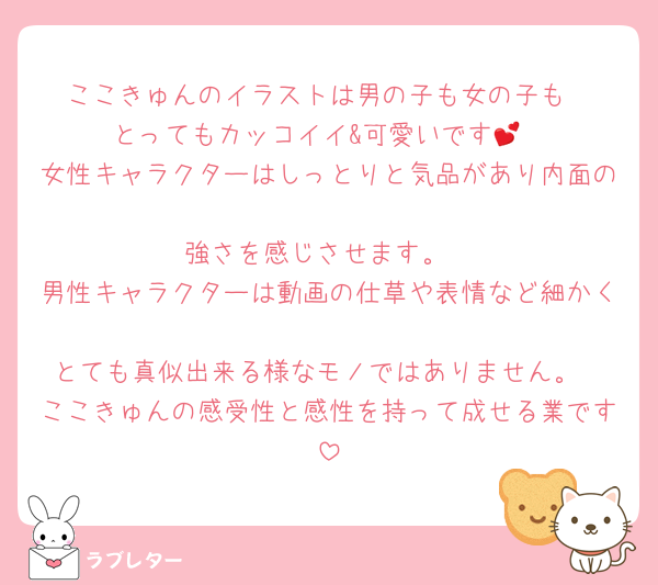 ここきゅんのイラストは男の子も女の子も
とってもカッコイイ&可愛いです💕
女性キャラクターはしっとりと気品があり内面の
強さを感じさせます。
男性キャラクターは動画の仕草や表情など細かく
とても真似出来る様なモノではありません。
ここきゅんの感受性と感性を持って成せる業です