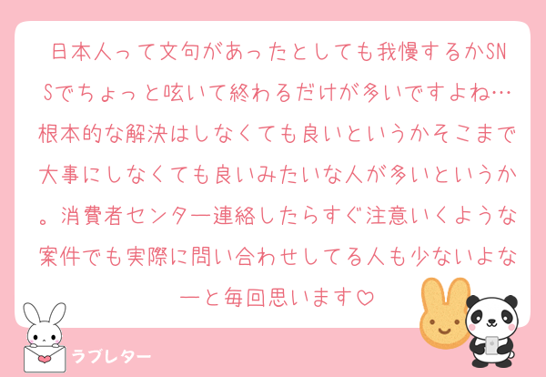日本人って文句があったとしても我慢するかSNSでちょっと呟いて終わるだけが多いですよね…根本的な解決はしなくても良いというかそこまで大事にしなくても良いみたいな人が多いというか。消費者センター連絡したらすぐ注意いくような案件でも実際に問い合わせしてる人も少ないよなーと毎回思います