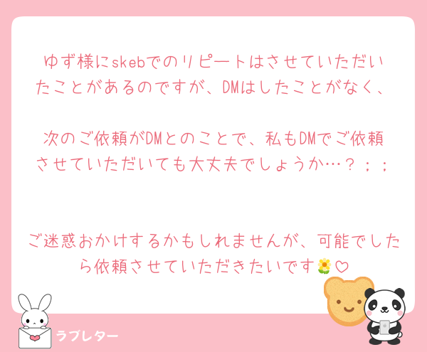ゆず様にskebでのリピートはさせていただいたことがあるのですが、DMはしたことがなく、
次のご依頼がDMとのことで、私もDMでご依頼させていただいても大丈夫でしょうか…？︎；；

ご迷惑おかけするかもしれませんが、可能でしたら依頼させていただきたいです🌼