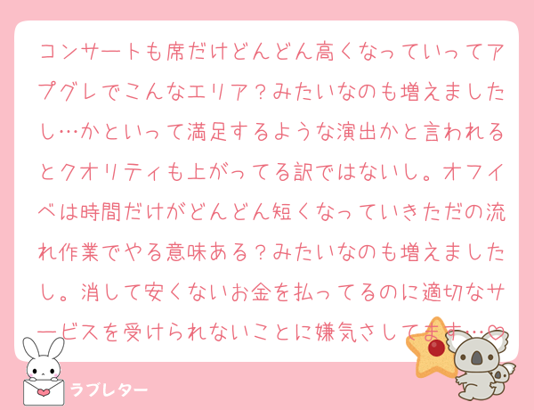 コンサートも席だけどんどん高くなっていってアプグレでこんなエリア？みたいなのも増えましたし…かといって満足するような演出かと言われるとクオリティも上がってる訳ではないし。オフイベは時間だけがどんどん短くなっていきただの流れ作業でやる意味ある？みたいなのも増えましたし。消して安くないお金を払ってるのに適切なサービスを受けられないことに嫌気さしてます…