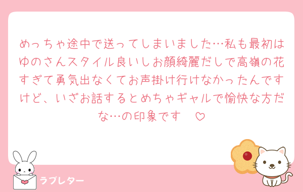 めっちゃ途中で送ってしまいました…私も最初はゆのさんスタイル良いしお顔綺麗だしで高嶺の花すぎて勇気出なくてお声掛け行けなかったんですけど、いざお話するとめちゃギャルで愉快な方だな…の印象です🤫