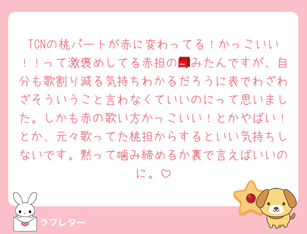 TCNの桃パートが赤に変わってる！かっこいい！！って激褒めしてる赤担の📮みたんですが、自分も歌割り減る気持ちわかるだろうに表でわざわざそういうこと言わなくていいのにって思いました。しかも赤の歌い方かっこいい！とかやばい！とか、元々歌ってた桃担からするといい気持ちしないです。黙って噛み締めるか裏で言えばいいのに。
