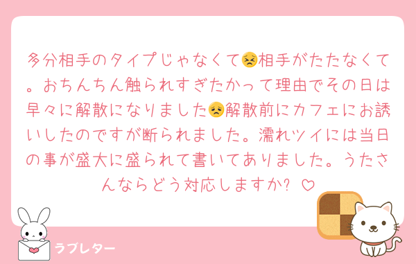 多分相手のタイプじゃなくて😣相手がたたなくて。おちんちん触られすぎたかって理由でその日は早々に解散になりました😞解散前にカフェにお誘いしたのですが断られました。濡れツイには当日の事が盛大に盛られて書いてありました。うたさんならどう対応しますか❓