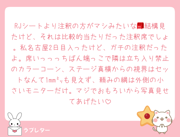 RJシートより注釈の方がマシみたいな📮結構見たけど、それは比較的当たりだった注釈席でしょ。私名古屋2日目入ったけど、ガチの注釈だったよ。席いっっっちばん端っこで隣は立ち入り禁止のカラーコーン、ステージ真横からの視界はセットなんて1mm㍉も見えず、頼みの綱は外側の小さいモニターだけ。マジでおもろいから写真見せてあげたい
