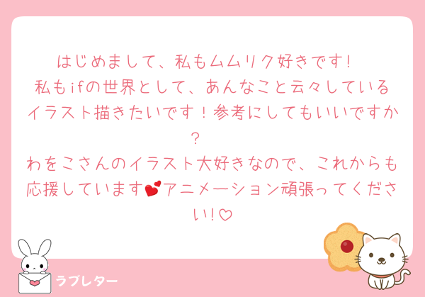 はじめまして、私もムムリク好きです!
私もifの世界として、あんなこと云々しているイラスト描きたいです！参考にしてもいいですか？🥺
わをこさんのイラスト大好きなので、これからも応援しています💕アニメーション頑張ってください!