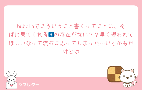 bubbleでこういうこと書くってことは、そばに居てくれる🚺の存在がない？？早く現われてほしいなって流石に思ってしまった…いるかもだけど