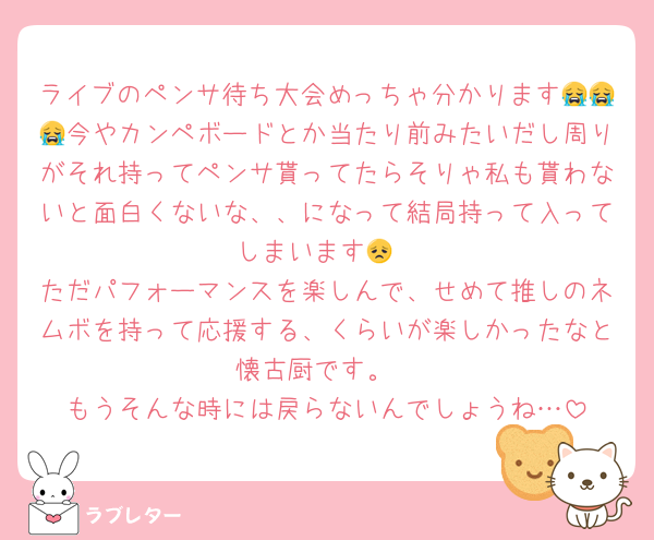 ライブのペンサ待ち大会めっちゃ分かります😭😭😭今やカンペボードとか当たり前みたいだし周りがそれ持ってペンサ貰ってたらそりゃ私も貰わないと面白くないな、、になって結局持って入ってしまいます😞
ただパフォーマンスを楽しんで、せめて推しのネムボを持って応援する、くらいが楽しかったなと懐古厨です。
もうそんな時には戻らないんでしょうね…
